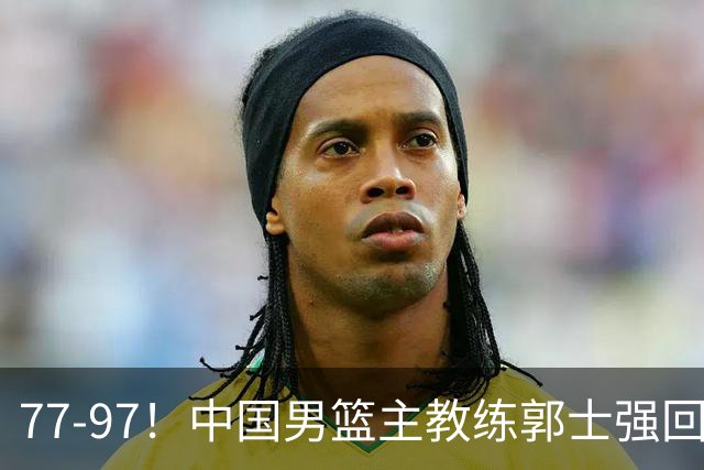 77-97！中国男篮主教练郭士强回应，日本媒体点评，韩国媒体发声